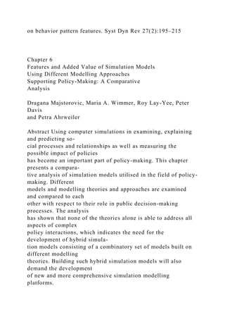 on behavior pattern features. Syst Dyn Rev 27(2):195–215
Chapter 6
Features and Added Value of Simulation Models
Using Different Modelling Approaches
Supporting Policy-Making: A Comparative
Analysis
Dragana Majstorovic, Maria A. Wimmer, Roy Lay-Yee, Peter
Davis
and Petra Ahrweiler
Abstract Using computer simulations in examining, explaining
and predicting so-
cial processes and relationships as well as measuring the
possible impact of policies
has become an important part of policy-making. This chapter
presents a compara-
tive analysis of simulation models utilised in the field of policy-
making. Different
models and modelling theories and approaches are examined
and compared to each
other with respect to their role in public decision-making
processes. The analysis
has shown that none of the theories alone is able to address all
aspects of complex
policy interactions, which indicates the need for the
development of hybrid simula-
tion models consisting of a combinatory set of models built on
different modelling
theories. Building such hybrid simulation models will also
demand the development
of new and more comprehensive simulation modelling
platforms.
 