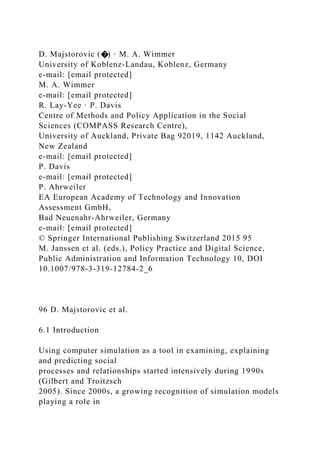 D. Majstorovic (�) · M. A. Wimmer
University of Koblenz-Landau, Koblenz, Germany
e-mail: [email protected]
M. A. Wimmer
e-mail: [email protected]
R. Lay-Yee · P. Davis
Centre of Methods and Policy Application in the Social
Sciences (COMPASS Research Centre),
University of Auckland, Private Bag 92019, 1142 Auckland,
New Zealand
e-mail: [email protected]
P. Davis
e-mail: [email protected]
P. Ahrweiler
EA European Academy of Technology and Innovation
Assessment GmbH,
Bad Neuenahr-Ahrweiler, Germany
e-mail: [email protected]
© Springer International Publishing Switzerland 2015 95
M. Janssen et al. (eds.), Policy Practice and Digital Science,
Public Administration and Information Technology 10, DOI
10.1007/978-3-319-12784-2_6
96 D. Majstorovic et al.
6.1 Introduction
Using computer simulation as a tool in examining, explaining
and predicting social
processes and relationships started intensively during 1990s
(Gilbert and Troitzsch
2005). Since 2000s, a growing recognition of simulation models
playing a role in
 