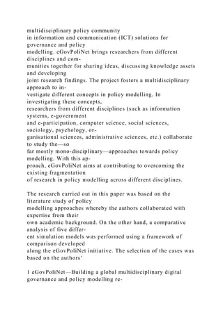multidisciplinary policy community
in information and communication (ICT) solutions for
governance and policy
modelling. eGovPoliNet brings researchers from different
disciplines and com-
munities together for sharing ideas, discussing knowledge assets
and developing
joint research findings. The project fosters a multidisciplinary
approach to in-
vestigate different concepts in policy modelling. In
investigating these concepts,
researchers from different disciplines (such as information
systems, e-government
and e-participation, computer science, social sciences,
sociology, psychology, or-
ganisational sciences, administrative sciences, etc.) collaborate
to study the—so
far mostly mono-disciplinary—approaches towards policy
modelling. With this ap-
proach, eGovPoliNet aims at contributing to overcoming the
existing fragmentation
of research in policy modelling across different disciplines.
The research carried out in this paper was based on the
literature study of policy
modelling approaches whereby the authors collaborated with
expertise from their
own academic background. On the other hand, a comparative
analysis of five differ-
ent simulation models was performed using a framework of
comparison developed
along the eGovPoliNet initiative. The selection of the cases was
based on the authors’
1 eGovPoliNet—Building a global multidisciplinary digital
governance and policy modelling re-
 