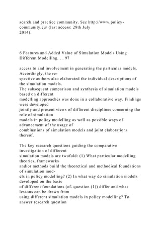 search.and practice community. See http://www.policy-
community.eu/ (last access: 28th July
2014).
6 Features and Added Value of Simulation Models Using
Different Modelling. . . 97
access to and involvement in generating the particular models.
Accordingly, the re-
spective authors also elaborated the individual descriptions of
the simulation models.
The subsequent comparison and synthesis of simulation models
based on different
modelling approaches was done in a collaborative way. Findings
were developed
jointly and present views of different disciplines concerning the
role of simulation
models in policy modelling as well as possible ways of
advancement of the usage of
combinations of simulation models and joint elaborations
thereof.
The key research questions guiding the comparative
investigation of different
simulation models are twofold: (1) What particular modelling
theories, frameworks
and/or methods build the theoretical and methodical foundations
of simulation mod-
els in policy modelling? (2) In what way do simulation models
developed on the basis
of different foundations (cf. question (1)) differ and what
lessons can be drawn from
using different simulation models in policy modelling? To
answer research question
 