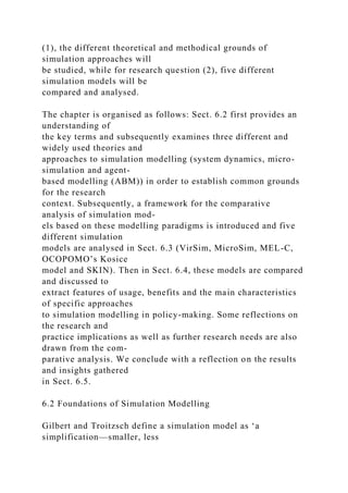 (1), the different theoretical and methodical grounds of
simulation approaches will
be studied, while for research question (2), five different
simulation models will be
compared and analysed.
The chapter is organised as follows: Sect. 6.2 first provides an
understanding of
the key terms and subsequently examines three different and
widely used theories and
approaches to simulation modelling (system dynamics, micro-
simulation and agent-
based modelling (ABM)) in order to establish common grounds
for the research
context. Subsequently, a framework for the comparative
analysis of simulation mod-
els based on these modelling paradigms is introduced and five
different simulation
models are analysed in Sect. 6.3 (VirSim, MicroSim, MEL-C,
OCOPOMO’s Kosice
model and SKIN). Then in Sect. 6.4, these models are compared
and discussed to
extract features of usage, benefits and the main characteristics
of specific approaches
to simulation modelling in policy-making. Some reflections on
the research and
practice implications as well as further research needs are also
drawn from the com-
parative analysis. We conclude with a reflection on the results
and insights gathered
in Sect. 6.5.
6.2 Foundations of Simulation Modelling
Gilbert and Troitzsch define a simulation model as ‘a
simplification—smaller, less
 