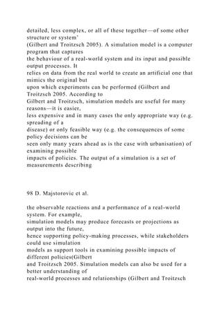 detailed, less complex, or all of these together—of some other
structure or system’
(Gilbert and Troitzsch 2005). A simulation model is a computer
program that captures
the behaviour of a real-world system and its input and possible
output processes. It
relies on data from the real world to create an artificial one that
mimics the original but
upon which experiments can be performed (Gilbert and
Troitzsch 2005. According to
Gilbert and Troitzsch, simulation models are useful for many
reasons—it is easier,
less expensive and in many cases the only appropriate way (e.g.
spreading of a
disease) or only feasible way (e.g. the consequences of some
policy decisions can be
seen only many years ahead as is the case with urbanisation) of
examining possible
impacts of policies. The output of a simulation is a set of
measurements describing
98 D. Majstorovic et al.
the observable reactions and a performance of a real-world
system. For example,
simulation models may produce forecasts or projections as
output into the future,
hence supporting policy-making processes, while stakeholders
could use simulation
models as support tools in examining possible impacts of
different policies(Gilbert
and Troitzsch 2005. Simulation models can also be used for a
better understanding of
real-world processes and relationships (Gilbert and Troitzsch
 