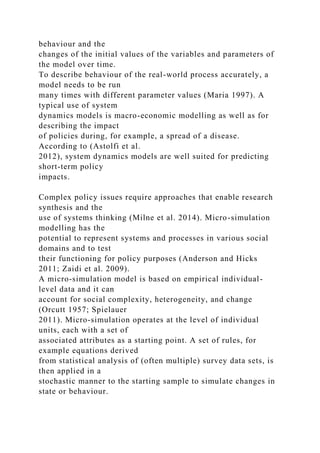 behaviour and the
changes of the initial values of the variables and parameters of
the model over time.
To describe behaviour of the real-world process accurately, a
model needs to be run
many times with different parameter values (Maria 1997). A
typical use of system
dynamics models is macro-economic modelling as well as for
describing the impact
of policies during, for example, a spread of a disease.
According to (Astolfi et al.
2012), system dynamics models are well suited for predicting
short-term policy
impacts.
Complex policy issues require approaches that enable research
synthesis and the
use of systems thinking (Milne et al. 2014). Micro-simulation
modelling has the
potential to represent systems and processes in various social
domains and to test
their functioning for policy purposes (Anderson and Hicks
2011; Zaidi et al. 2009).
A micro-simulation model is based on empirical individual-
level data and it can
account for social complexity, heterogeneity, and change
(Orcutt 1957; Spielauer
2011). Micro-simulation operates at the level of individual
units, each with a set of
associated attributes as a starting point. A set of rules, for
example equations derived
from statistical analysis of (often multiple) survey data sets, is
then applied in a
stochastic manner to the starting sample to simulate changes in
state or behaviour.
 