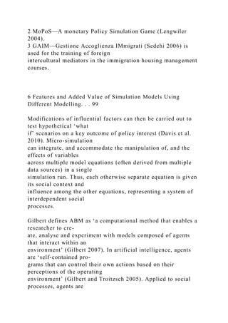 2 MoPoS—A monetary Policy Simulation Game (Lengwiler
2004).
3 GAIM—Gestione Accoglienza IMmigrati (Sedehi 2006) is
used for the training of foreign
intercultural mediators in the immigration housing management
courses.
6 Features and Added Value of Simulation Models Using
Different Modelling. . . 99
Modifications of influential factors can then be carried out to
test hypothetical ‘what
if’ scenarios on a key outcome of policy interest (Davis et al.
2010). Micro-simulation
can integrate, and accommodate the manipulation of, and the
effects of variables
across multiple model equations (often derived from multiple
data sources) in a single
simulation run. Thus, each otherwise separate equation is given
its social context and
influence among the other equations, representing a system of
interdependent social
processes.
Gilbert defines ABM as ‘a computational method that enables a
researcher to cre-
ate, analyse and experiment with models composed of agents
that interact within an
environment’ (Gilbert 2007). In artificial intelligence, agents
are ‘self-contained pro-
grams that can control their own actions based on their
perceptions of the operating
environment’ (Gilbert and Troitzsch 2005). Applied to social
processes, agents are
 