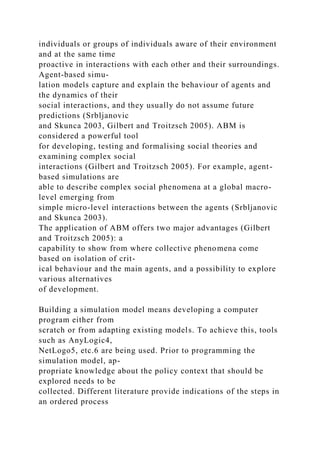 individuals or groups of individuals aware of their environment
and at the same time
proactive in interactions with each other and their surroundings.
Agent-based simu-
lation models capture and explain the behaviour of agents and
the dynamics of their
social interactions, and they usually do not assume future
predictions (Srbljanovic
and Skunca 2003, Gilbert and Troitzsch 2005). ABM is
considered a powerful tool
for developing, testing and formalising social theories and
examining complex social
interactions (Gilbert and Troitzsch 2005). For example, agent-
based simulations are
able to describe complex social phenomena at a global macro-
level emerging from
simple micro-level interactions between the agents (Srbljanovic
and Skunca 2003).
The application of ABM offers two major advantages (Gilbert
and Troitzsch 2005): a
capability to show from where collective phenomena come
based on isolation of crit-
ical behaviour and the main agents, and a possibility to explore
various alternatives
of development.
Building a simulation model means developing a computer
program either from
scratch or from adapting existing models. To achieve this, tools
such as AnyLogic4,
NetLogo5, etc.6 are being used. Prior to programming the
simulation model, ap-
propriate knowledge about the policy context that should be
explored needs to be
collected. Different literature provide indications of the steps in
an ordered process
 