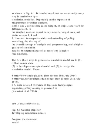 as shown in Fig. 6.1. It is to be noted that not necessarily every
step is carried out by a
simulation modeller. Depending on the expertise of
programmers or policy analysts,
steps 1 and 2 are in some cases merged, or steps 3 and 4 are not
differentiated. In
the simplest case, an expert policy modeller might even just
perform steps 1, 4 and
5. However, to support a wider understanding of policy
modelling, the sharing of
the overall concept of analysis and programming, and a higher
quality of simulation
models, the performance of all five steps is highly
recommended.
The first three steps to generate a simulation model are to (1)
collect source data,
(2) to develop a conceptual model and (3) to design the
simulation model. These
4 http://www.anylogic.com/ (last access: 28th July 2014).
5 http://ccl.northwestern.edu/netlogo/ (last access: 28th July
2014).
6 A more detailed overview of tools and technologies
supporting policy making is provided in
(Kamateri et al. 2014).
100 D. Majstorovic et al.
Fig. 6.1 Generic steps for
developing simulation models
Program the simula on
model
 