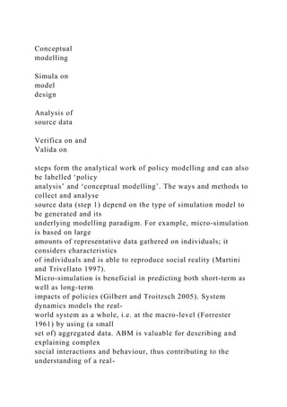Conceptual
modelling
Simula on
model
design
Analysis of
source data
Verifica on and
Valida on
steps form the analytical work of policy modelling and can also
be labelled ‘policy
analysis’ and ‘conceptual modelling’. The ways and methods to
collect and analyse
source data (step 1) depend on the type of simulation model to
be generated and its
underlying modelling paradigm. For example, micro-simulation
is based on large
amounts of representative data gathered on individuals; it
considers characteristics
of individuals and is able to reproduce social reality (Martini
and Trivellato 1997).
Micro-simulation is beneficial in predicting both short-term as
well as long-term
impacts of policies (Gilbert and Troitzsch 2005). System
dynamics models the real-
world system as a whole, i.e. at the macro-level (Forrester
1961) by using (a small
set of) aggregated data. ABM is valuable for describing and
explaining complex
social interactions and behaviour, thus contributing to the
understanding of a real-
 