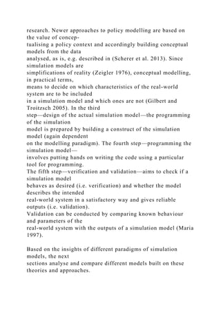 research. Newer approaches to policy modelling are based on
the value of concep-
tualising a policy context and accordingly building conceptual
models from the data
analysed, as is, e.g. described in (Scherer et al. 2013). Since
simulation models are
simplifications of reality (Zeigler 1976), conceptual modelling,
in practical terms,
means to decide on which characteristics of the real-world
system are to be included
in a simulation model and which ones are not (Gilbert and
Troitzsch 2005). In the third
step—design of the actual simulation model—the programming
of the simulation
model is prepared by building a construct of the simulation
model (again dependent
on the modelling paradigm). The fourth step—programming the
simulation model—
involves putting hands on writing the code using a particular
tool for programming.
The fifth step—verification and validation—aims to check if a
simulation model
behaves as desired (i.e. verification) and whether the model
describes the intended
real-world system in a satisfactory way and gives reliable
outputs (i.e. validation).
Validation can be conducted by comparing known behaviour
and parameters of the
real-world system with the outputs of a simulation model (Maria
1997).
Based on the insights of different paradigms of simulation
models, the next
sections analyse and compare different models built on these
theories and approaches.
 