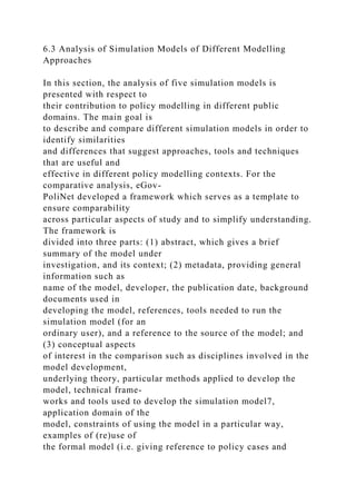 6.3 Analysis of Simulation Models of Different Modelling
Approaches
In this section, the analysis of five simulation models is
presented with respect to
their contribution to policy modelling in different public
domains. The main goal is
to describe and compare different simulation models in order to
identify similarities
and differences that suggest approaches, tools and techniques
that are useful and
effective in different policy modelling contexts. For the
comparative analysis, eGov-
PoliNet developed a framework which serves as a template to
ensure comparability
across particular aspects of study and to simplify understanding.
The framework is
divided into three parts: (1) abstract, which gives a brief
summary of the model under
investigation, and its context; (2) metadata, providing general
information such as
name of the model, developer, the publication date, background
documents used in
developing the model, references, tools needed to run the
simulation model (for an
ordinary user), and a reference to the source of the model; and
(3) conceptual aspects
of interest in the comparison such as disciplines involved in the
model development,
underlying theory, particular methods applied to develop the
model, technical frame-
works and tools used to develop the simulation model7,
application domain of the
model, constraints of using the model in a particular way,
examples of (re)use of
the formal model (i.e. giving reference to policy cases and
 