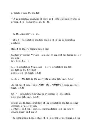 projects where the model
7 A comparative analysis of tools and technical frameworks is
provided in (Kamateri et al. 2014).
102 D. Majstorovic et al.
Table 6.1 Simulation models examined in the comparative
analysis
Based on theory Simulation model
System dynamics VirSim—a model to support pandemic policy-
making
(cf. Sect. 6.3.1)
Micro-simulation MicroSim—micro-simulation model:
modelling the Swedish
population (cf. Sect. 6.3.2)
MEL-C—Modelling the early life-course (cf. Sect. 6.3.3)
Agent-based modelling (ABM) OCOPOMO’s Kosice case (cf.
Sect. 6.3.4)
SKIN—simulating knowledge dynamics in innovation
networks (cf. Sect. 6.3.5)
is/was used), transferability of the simulation model in other
domains or disciplinary
contexts, and concluding recommendations on the model
development and use).8
The simulation models studied in this chapter are based on the
 