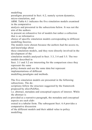 modelling
paradigms presented in Sect. 6.2, namely system dynamics,
micro-simulation, and
ABM. Table 6.1 indicates the five simulation models examined
in the comparative
analysis and presented in the subsections below. It was not the
aim of the authors
to present an exhaustive list of models but rather a collection
that is an informative
choice of specific simulation models corresponding to different
modelling theories.
The models were chosen because the authors had the access to,
and knowledge about
these simulation models, and they were directly involved in the
development of the
simulation models analysed in Sect. 3.3, 3.4 and 3.5. The two
models described in
Sect. 3.1 and 3.2 are interesting for the comparison since they
represent the same
policy domain and use the same data but represent
implementations of different
modelling paradigms and methods.
The five simulation models are presented in the following
subsections. The de-
scriptions follow the structure suggested by the framework
proposed by eGovPoliNet,
i.e. abstract, metadata and conceptual aspects of interest. While
the abstract is
provided as a narrative paragraph, the metadata and conceptual
aspects are each elab-
orated in a tabular form. The subsequent Sect. 6.4 provides a
comparative discussion
of the different models and their added value to policy
modelling.
 
