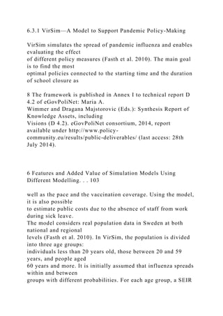 6.3.1 VirSim—A Model to Support Pandemic Policy-Making
VirSim simulates the spread of pandemic influenza and enables
evaluating the effect
of different policy measures (Fasth et al. 2010). The main goal
is to find the most
optimal policies connected to the starting time and the duration
of school closure as
8 The framework is published in Annex I to technical report D
4.2 of eGovPoliNet: Maria A.
Wimmer and Dragana Majstorovic (Eds.): Synthesis Report of
Knowledge Assets, including
Visions (D 4.2). eGovPoliNet consortium, 2014, report
available under http://www.policy-
community.eu/results/public-deliverables/ (last access: 28th
July 2014).
6 Features and Added Value of Simulation Models Using
Different Modelling. . . 103
well as the pace and the vaccination coverage. Using the model,
it is also possible
to estimate public costs due to the absence of staff from work
during sick leave.
The model considers real population data in Sweden at both
national and regional
levels (Fasth et al. 2010). In VirSim, the population is divided
into three age groups:
individuals less than 20 years old, those between 20 and 59
years, and people aged
60 years and more. It is initially assumed that influenza spreads
within and between
groups with different probabilities. For each age group, a SEIR
 