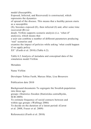 model (Susceptible,
Exposed, Infected, and Recovered) is constructed, which
represents the dynamics
of spread of the disease. This means that a healthy person starts
as a susceptible
(S), becomes exposed (E), then infected (I) and, after some time
recovered (R) (or
dead). VirSim supports scenario analysis (i.e. ‘what-if’
analysis), which means that
a user can combine a number of different parameters producing
‘real’ scenarios and
examine the impact of policies while asking ‘what could happen
if we apply policy
XY’ (Fasth et al. 2010) (Table 6.2).
Table 6.2 Analysis of metadata and conceptual data of the
simulation model VirSim
Metadata
Name VirSim
Developer Tobias Fasth, Marcus Ihlar, Lisa Brouwers
Publication date 2010
Background documents To segregate the Swedish population
into three age
groups: (Statistics Sweden (Statistiska centralbyrån,
SCB 2009)
To estimate frequency of social contacts between and
within age groups: (Wallinga 2006)
To decide on the duration of a latent period: (Carrat
et al. 2008, Fraser et al. 2009)
Reference(s) (Fasth et al. 2010)
 