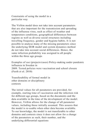 Constraints of using the model in a
particular way
The VirSim model does not take into account parameters
that are also important for the transmission and spreading
of the influenza virus, such as effect of weather and
temperature conditions, geographical differences between
regions as well as diverse social structures including
travelling frequency, gender and hygiene habits. It is not
possible to analyse many of the missing parameters since
the underlying SEIR model and system dynamics method
do not take into account social differences. Hence, the
same infection probability was assigned to all people
within the three age groups
Examples of use (projects/cases) Policy-making under pandemic
influenza in Sweden in
2009. Tested policies were vaccination and school closure
(Fasth et al. 2010)
Transferability of formal model in
other domains or disciplinary
contexts
The initial values for all parameters are provided, for
example, starting time of vaccination and the infection risk
for different age groups, based on the documents and the
data available in the time of the development of the model.
However, VirSim allows for the change of all parameter
values, including those initially assumed. This assures that
the model is re-usable when other data become available.
To our knowledge, the model is not transferable to other
domains and contexts since it does not allow for a change
of the parameters as such, their number, and the
underlying differential equations
 