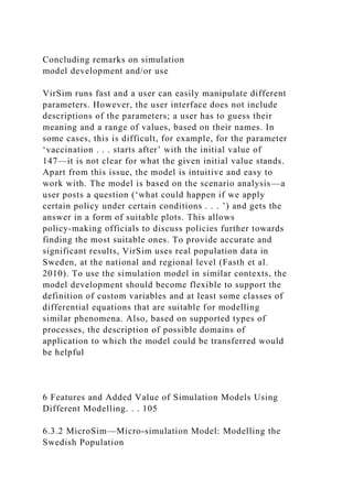 Concluding remarks on simulation
model development and/or use
VirSim runs fast and a user can easily manipulate different
parameters. However, the user interface does not include
descriptions of the parameters; a user has to guess their
meaning and a range of values, based on their names. In
some cases, this is difficult, for example, for the parameter
‘vaccination . . . starts after’ with the initial value of
147—it is not clear for what the given initial value stands.
Apart from this issue, the model is intuitive and easy to
work with. The model is based on the scenario analysis—a
user posts a question (‘what could happen if we apply
certain policy under certain conditions . . . ’) and gets the
answer in a form of suitable plots. This allows
policy-making officials to discuss policies further towards
finding the most suitable ones. To provide accurate and
significant results, VirSim uses real population data in
Sweden, at the national and regional level (Fasth et al.
2010). To use the simulation model in similar contexts, the
model development should become flexible to support the
definition of custom variables and at least some classes of
differential equations that are suitable for modelling
similar phenomena. Also, based on supported types of
processes, the description of possible domains of
application to which the model could be transferred would
be helpful
6 Features and Added Value of Simulation Models Using
Different Modelling. . . 105
6.3.2 MicroSim—Micro-simulation Model: Modelling the
Swedish Population
 