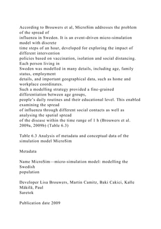 According to Brouwers et al, MicroSim addresses the problem
of the spread of
influenza in Sweden. It is an event-driven micro-simulation
model with discrete
time steps of an hour, developed for exploring the impact of
different intervention
policies based on vaccination, isolation and social distancing.
Each person living in
Sweden was modelled in many details, including age, family
status, employment
details, and important geographical data, such as home and
workplace coordinates.
Such a modelling strategy provided a fine-grained
differentiation between age groups,
people’s daily routines and their educational level. This enabled
examining the spread
of influenza through different social contacts as well as
analysing the spatial spread
of the disease within the time range of 1 h (Brouwers et al.
2009a, 2009b) (Table 6.3)
Table 6.3 Analysis of metadata and conceptual data of the
simulation model MicroSim
Metadata
Name MicroSim—micro-simulation model: modelling the
Swedish
population
Developer Lisa Brouwers, Martin Camitz, Baki Cakici, Kalle
Mäkilä, Paul
Saretok
Publication date 2009
 