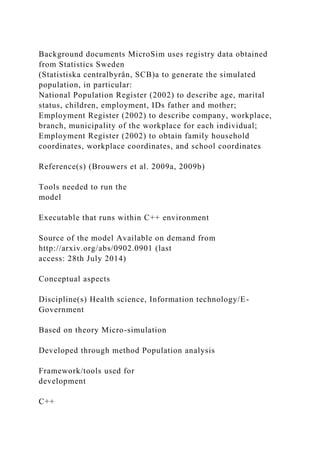 Background documents MicroSim uses registry data obtained
from Statistics Sweden
(Statistiska centralbyrån, SCB)a to generate the simulated
population, in particular:
National Population Register (2002) to describe age, marital
status, children, employment, IDs father and mother;
Employment Register (2002) to describe company, workplace,
branch, municipality of the workplace for each individual;
Employment Register (2002) to obtain family household
coordinates, workplace coordinates, and school coordinates
Reference(s) (Brouwers et al. 2009a, 2009b)
Tools needed to run the
model
Executable that runs within C++ environment
Source of the model Available on demand from
http://arxiv.org/abs/0902.0901 (last
access: 28th July 2014)
Conceptual aspects
Discipline(s) Health science, Information technology/E-
Government
Based on theory Micro-simulation
Developed through method Population analysis
Framework/tools used for
development
C++
 