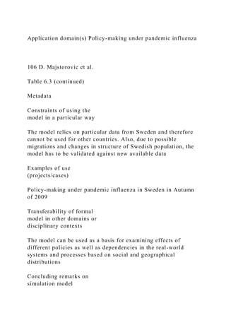 Application domain(s) Policy-making under pandemic influenza
106 D. Majstorovic et al.
Table 6.3 (continued)
Metadata
Constraints of using the
model in a particular way
The model relies on particular data from Sweden and therefore
cannot be used for other countries. Also, due to possible
migrations and changes in structure of Swedish population, the
model has to be validated against new available data
Examples of use
(projects/cases)
Policy-making under pandemic influenza in Sweden in Autumn
of 2009
Transferability of formal
model in other domains or
disciplinary contexts
The model can be used as a basis for examining effects of
different policies as well as dependencies in the real-world
systems and processes based on social and geographical
distributions
Concluding remarks on
simulation model
 