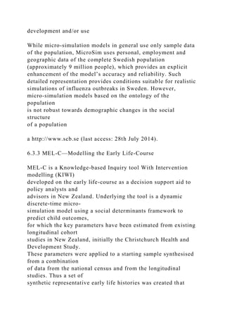 development and/or use
While micro-simulation models in general use only sample data
of the population, MicroSim uses personal, employment and
geographic data of the complete Swedish population
(approximately 9 million people), which provides an explicit
enhancement of the model’s accuracy and reliability. Such
detailed representation provides conditions suitable for realistic
simulations of influenza outbreaks in Sweden. However,
micro-simulation models based on the ontology of the
population
is not robust towards demographic changes in the social
structure
of a population
a http://www.scb.se (last access: 28th July 2014).
6.3.3 MEL-C—Modelling the Early Life-Course
MEL-C is a Knowledge-based Inquiry tool With Intervention
modelling (KIWI)
developed on the early life-course as a decision support aid to
policy analysts and
advisors in New Zealand. Underlying the tool is a dynamic
discrete-time micro-
simulation model using a social determinants framework to
predict child outcomes,
for which the key parameters have been estimated from existing
longitudinal cohort
studies in New Zealand, initially the Christchurch Health and
Development Study.
These parameters were applied to a starting sample synthesised
from a combination
of data from the national census and from the longitudinal
studies. Thus a set of
synthetic representative early life histories was created that
 