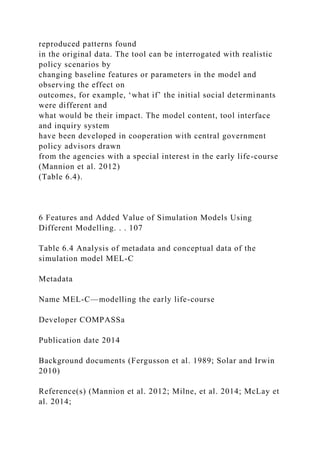 reproduced patterns found
in the original data. The tool can be interrogated with realistic
policy scenarios by
changing baseline features or parameters in the model and
observing the effect on
outcomes, for example, ‘what if’ the initial social determinants
were different and
what would be their impact. The model content, tool interface
and inquiry system
have been developed in cooperation with central government
policy advisors drawn
from the agencies with a special interest in the early life-course
(Mannion et al. 2012)
(Table 6.4).
6 Features and Added Value of Simulation Models Using
Different Modelling. . . 107
Table 6.4 Analysis of metadata and conceptual data of the
simulation model MEL-C
Metadata
Name MEL-C—modelling the early life-course
Developer COMPASSa
Publication date 2014
Background documents (Fergusson et al. 1989; Solar and Irwin
2010)
Reference(s) (Mannion et al. 2012; Milne, et al. 2014; McLay et
al. 2014;
 