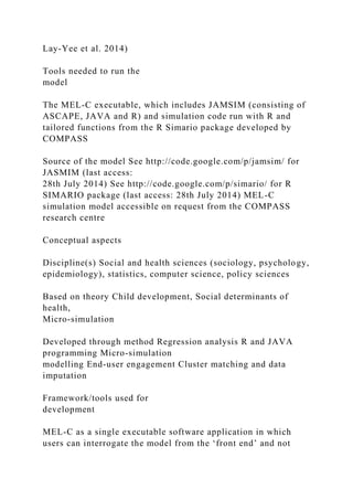 Lay-Yee et al. 2014)
Tools needed to run the
model
The MEL-C executable, which includes JAMSIM (consisting of
ASCAPE, JAVA and R) and simulation code run with R and
tailored functions from the R Simario package developed by
COMPASS
Source of the model See http://code.google.com/p/jamsim/ for
JASMIM (last access:
28th July 2014) See http://code.google.com/p/simario/ for R
SIMARIO package (last access: 28th July 2014) MEL-C
simulation model accessible on request from the COMPASS
research centre
Conceptual aspects
Discipline(s) Social and health sciences (sociology, psychology,
epidemiology), statistics, computer science, policy sciences
Based on theory Child development, Social determinants of
health,
Micro-simulation
Developed through method Regression analysis R and JAVA
programming Micro-simulation
modelling End-user engagement Cluster matching and data
imputation
Framework/tools used for
development
MEL-C as a single executable software application in which
users can interrogate the model from the ‘front end’ and not
 