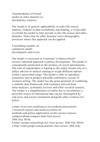 Transferability of formal
model in other domains or
disciplinary contexts
The model is of generic applicability in early life-course
analysis. Subject to data availability and funding, it is possible
to extend the model to later periods in the life-course and other
domains. There may be other dynamic socio-demographic
processes where this approach can be applied
Concluding remarks on
simulation model
development and/or use
The model is restricted to a notional ‘evidence-based’/
science-informed approach to policy development. The model is
conceptually predicated on the primacy of social determinants.
The role of stakeholders is limited to the rather formal role of a
policy advisor or analyst seeking to weigh different options
within a prescribed range. The model is able to reproduce
actualities and to produce plausible substantive results in
scenario testing. The model has the great potential of combining
a realistic data framework with estimates derived from
meta-analyses, systematic reviews and other research sources.
The model is a simplification of reality but is nevertheless a
powerful source of information that can be interrogated by
end-users and can be considered alongside other evidence for
policy
a http://www.arts.auckland.ac.nz/en/about/ourresearch-
1/research-centres-and-archives/centre-of-
methods-and-policy-application-in-the-social-sciences-
compass/about-compass.html (last access:
28th July 2014).
b http://ascape.sourceforge.net/ (last access: 28th July 2014).
c http://code.google.com/p/jamsim/ (last access: 28th July
 