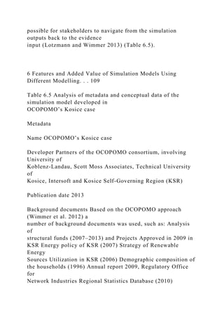 possible for stakeholders to navigate from the simulation
outputs back to the evidence
input (Lotzmann and Wimmer 2013) (Table 6.5).
6 Features and Added Value of Simulation Models Using
Different Modelling. . . 109
Table 6.5 Analysis of metadata and conceptual data of the
simulation model developed in
OCOPOMO’s Kosice case
Metadata
Name OCOPOMO’s Kosice case
Developer Partners of the OCOPOMO consortium, involving
University of
Koblenz-Landau, Scott Moss Associates, Technical University
of
Kosice, Intersoft and Kosice Self-Governing Region (KSR)
Publication date 2013
Background documents Based on the OCOPOMO approach
(Wimmer et al. 2012) a
number of background documents was used, such as: Analysis
of
structural funds (2007–2013) and Projects Approved in 2009 in
KSR Energy policy of KSR (2007) Strategy of Renewable
Energy
Sources Utilization in KSR (2006) Demographic composition of
the households (1996) Annual report 2009, Regulatory Office
for
Network Industries Regional Statistics Database (2010)
 