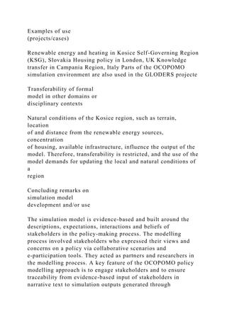 Examples of use
(projects/cases)
Renewable energy and heating in Kosice Self-Governing Region
(KSG), Slovakia Housing policy in London, UK Knowledge
transfer in Campania Region, Italy Parts of the OCOPOMO
simulation environment are also used in the GLODERS projecte
Transferability of formal
model in other domains or
disciplinary contexts
Natural conditions of the Kosice region, such as terrain,
location
of and distance from the renewable energy sources,
concentration
of housing, available infrastructure, influence the output of the
model. Therefore, transferability is restricted, and the use of the
model demands for updating the local and natural conditions of
a
region
Concluding remarks on
simulation model
development and/or use
The simulation model is evidence-based and built around the
descriptions, expectations, interactions and beliefs of
stakeholders in the policy-making process. The modelling
process involved stakeholders who expressed their views and
concerns on a policy via collaborative scenarios and
e-participation tools. They acted as partners and researchers in
the modelling process. A key feature of the OCOPOMO policy
modelling approach is to engage stakeholders and to ensure
traceability from evidence-based input of stakeholders in
narrative text to simulation outputs generated through
 