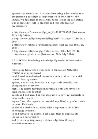 agent-based simulation. A lesson from using a declarative rule
programming paradigm as implemented in DRAMS vs. the
imperative paradigm in most ABM tools is that the declarative
way is more difficult to program and less intuitive for
programmers
a http://www.alfresco.com/?pi_ad_id=39517088287 (last access:
28th July 2014).
b https://www.eclipse.org/modeling/emf/ (last access: 28th July
2014).
c http://www.eclipse.org/modeling/gmp/ (last access: 28th July
2014).
d http://www.eclipse.org/gef/ (last access: 28th July 2014).
e http://www.gloders.eu/ (last access: 28th July 2014).
6.3.5 SKIN—Simulating Knowledge Dynamics in Innovation
Networks
Simulating Knowledge Dynamics in Innovation Networks
(SKIN) is an agent-based
model used to understand innovation policy initiatives, which
contain heterogeneous
agents, who act and interact in a large-scale complex and
changing social environ-
ment. The agents represent innovative actors who try to sell
their innovations to other
agents and end users but who also have to buy raw materials or
more sophisticated
inputs from other agents (or material suppliers) to produce their
outputs. This basic
model of a market is extended with a representation of the
knowledge dynamics
in and between the agents. Each agent tries to improve its
innovation performance
and its sales by improving its knowledge base through
adaptation to user needs,
 