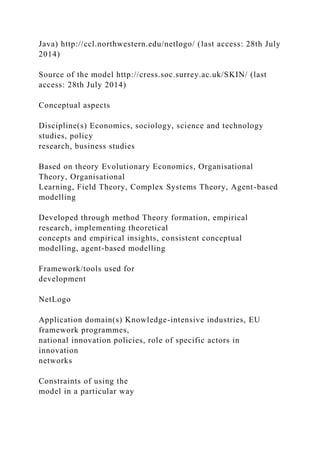 Java) http://ccl.northwestern.edu/netlogo/ (last access: 28th July
2014)
Source of the model http://cress.soc.surrey.ac.uk/SKIN/ (last
access: 28th July 2014)
Conceptual aspects
Discipline(s) Economics, sociology, science and technology
studies, policy
research, business studies
Based on theory Evolutionary Economics, Organisational
Theory, Organisational
Learning, Field Theory, Complex Systems Theory, Agent-based
modelling
Developed through method Theory formation, empirical
research, implementing theoretical
concepts and empirical insights, consistent conceptual
modelling, agent-based modelling
Framework/tools used for
development
NetLogo
Application domain(s) Knowledge-intensive industries, EU
framework programmes,
national innovation policies, role of specific actors in
innovation
networks
Constraints of using the
model in a particular way
 