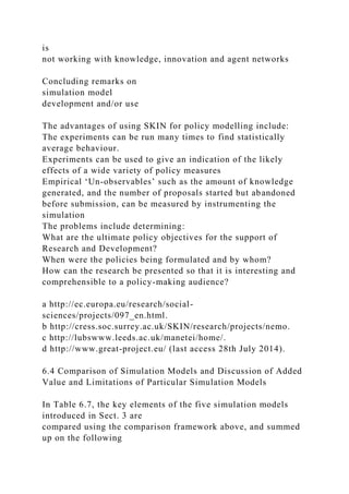 is
not working with knowledge, innovation and agent networks
Concluding remarks on
simulation model
development and/or use
The advantages of using SKIN for policy modelling include:
The experiments can be run many times to find statistically
average behaviour.
Experiments can be used to give an indication of the likely
effects of a wide variety of policy measures
Empirical ‘Un-observables’ such as the amount of knowledge
generated, and the number of proposals started but abandoned
before submission, can be measured by instrumenting the
simulation
The problems include determining:
What are the ultimate policy objectives for the support of
Research and Development?
When were the policies being formulated and by whom?
How can the research be presented so that it is interesting and
comprehensible to a policy-making audience?
a http://ec.europa.eu/research/social-
sciences/projects/097_en.html.
b http://cress.soc.surrey.ac.uk/SKIN/research/projects/nemo.
c http://lubswww.leeds.ac.uk/manetei/home/.
d http://www.great-project.eu/ (last access 28th July 2014).
6.4 Comparison of Simulation Models and Discussion of Added
Value and Limitations of Particular Simulation Models
In Table 6.7, the key elements of the five simulation models
introduced in Sect. 3 are
compared using the comparison framework above, and summed
up on the following
 