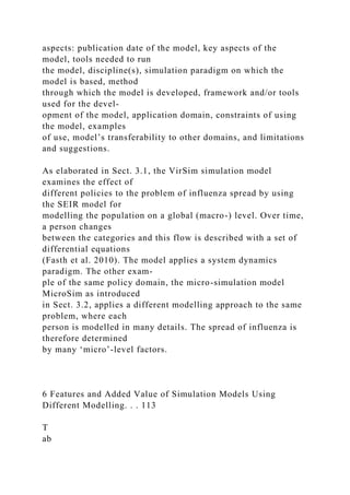 aspects: publication date of the model, key aspects of the
model, tools needed to run
the model, discipline(s), simulation paradigm on which the
model is based, method
through which the model is developed, framework and/or tools
used for the devel-
opment of the model, application domain, constraints of using
the model, examples
of use, model’s transferability to other domains, and limitations
and suggestions.
As elaborated in Sect. 3.1, the VirSim simulation model
examines the effect of
different policies to the problem of influenza spread by using
the SEIR model for
modelling the population on a global (macro-) level. Over time,
a person changes
between the categories and this flow is described with a set of
differential equations
(Fasth et al. 2010). The model applies a system dynamics
paradigm. The other exam-
ple of the same policy domain, the micro-simulation model
MicroSim as introduced
in Sect. 3.2, applies a different modelling approach to the same
problem, where each
person is modelled in many details. The spread of influenza is
therefore determined
by many ‘micro’-level factors.
6 Features and Added Value of Simulation Models Using
Different Modelling. . . 113
T
ab
 