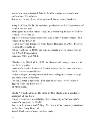and other computerized data to health services research and
evaluation. He holds a
doctorate in health services research from Johns Hopkins.
Kitty S. Chan, Ph.D., is assistant professor in the Department of
Health Policy and
Management at the Johns Hopkins Bloomberg School of Public
Health. Her areas of
expertise include psychometrics and quality measurement. She
received her Ph.D. in
Health Services Research from Johns Hopkins in 2001. Prior to
joining the faculty at
Johns Hopkins in 2004, she was associate policy researcher at
the RAND Corporation
between 2001 and 2004.
Elizabeth A. Kind M.S., R.N., is director of survey research at
the Park Nicollet
Institute’s Health Research Center where she has worked since
1983. Her responsibilities
include project management and overseeing instrument design
and field data collection
for the Center’s research. She earned her master of science
degree from the University
of Minnesota.
Shadi Awwad, M.S., at the time of this study was a graduate
assistant at the Park
Nicollet Institute, completing the University of Minnesota’s
master’s program in Health
Services Research and Policy. Mr. Awwad is currently assistant
to the Secretary General,
Royal Hashemite Court, Jordan, Asia.
v
 
