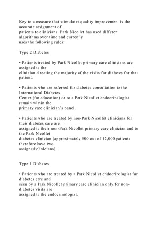 Key to a measure that stimulates quality improvement is the
accurate assignment of
patients to clinicians. Park Nicollet has used different
algorithms over time and currently
uses the following rules:
Type 2 Diabetes
• Patients treated by Park Nicollet primary care clinicians are
assigned to the
clinician directing the majority of the visits for diabetes for that
patient.
• Patients who are referred for diabetes consultation to the
International Diabetes
Center (for education) or to a Park Nicollet endocrinologist
remain within the
primary care clinician’s panel.
• Patients who are treated by non-Park Nicollet clinicians for
their diabetes care are
assigned to their non-Park Nicollet primary care clinician and to
the Park Nicollet
diabetes clinician (approximately 500 out of 12,000 patients
therefore have two
assigned clinicians).
Type 1 Diabetes
• Patients who are treated by a Park Nicollet endocrinologist for
diabetes care and
seen by a Park Nicollet primary care clinician only for non-
diabetes visits are
assigned to the endocrinologist.
 