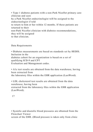 • Type 1 diabetes patients with a non-Park Nicollet primary care
clinician and seen
by a Park Nicollet endocrinologist will be assigned to the
endocrinologist if told
to return to him or her within 12 months. If these patients are
returned to their
non-Park Nicollet clinician with diabetes recommendations,
they will be assigned
to that clinician.
Data Requirements
• Diabetes measurements are based on standards set by HEDIS.
Inclusion in the
diabetes cohort for an organization is based on a set of
qualifying ICD-9 and CPT
Evaluation and Management codes.
• A1c test results are obtained from the data warehouse, having
been extracted from
the laboratory files within the EHR application (LastWord).
• LDL cholesterol test results are obtained from the data
warehouse, having been
extracted from the laboratory files within the EHR application
(LastWord).
17
• Systolic and diastolic blood pressures are obtained from the
Flowchart Viewer
screen of the EHR. (Blood pressure is taken only from clinic
 