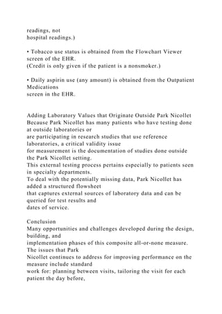 readings, not
hospital readings.)
• Tobacco use status is obtained from the Flowchart Viewer
screen of the EHR.
(Credit is only given if the patient is a nonsmoker.)
• Daily aspirin use (any amount) is obtained from the Outpatient
Medications
screen in the EHR.
Adding Laboratory Values that Originate Outside Park Nicollet
Because Park Nicollet has many patients who have testing done
at outside laboratories or
are participating in research studies that use reference
laboratories, a critical validity issue
for measurement is the documentation of studies done outside
the Park Nicollet setting.
This external testing process pertains especially to patients seen
in specialty departments.
To deal with the potentially missing data, Park Nicollet has
added a structured flowsheet
that captures external sources of laboratory data and can be
queried for test results and
dates of service.
Conclusion
Many opportunities and challenges developed during the design,
building, and
implementation phases of this composite all-or-none measure.
The issues that Park
Nicollet continues to address for improving performance on the
measure include standard
work for: planning between visits, tailoring the visit for each
patient the day before,
 
