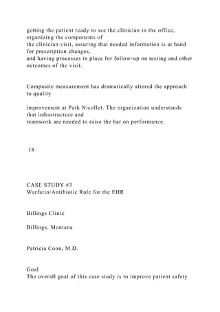 getting the patient ready to see the clinician in the office,
organizing the components of
the clinician visit, assuring that needed information is at hand
for prescription changes,
and having processes in place for follow-up on testing and other
outcomes of the visit.
Composite measurement has dramatically altered the approach
to quality
improvement at Park Nicollet. The organization understands
that infrastructure and
teamwork are needed to raise the bar on performance.
18
CASE STUDY #3
Warfarin/Antibiotic Rule for the EHR
Billings Clinic
Billings, Montana
Patricia Coon, M.D.
Goal
The overall goal of this case study is to improve patient safety
 