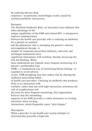 by reducing adverse drug
responses—in particular, hemorrhagic events caused by
warfarin/antibiotic interactions.
Rationale
The Warfarin/Antibiotic Rule, an innovative care indicator that
takes advantage of the
unique capabilities of the EHR and related HIT, is designed to
improve communication
between the health care provider who is ordering an antibiotic
for a patient on warfarin
and the pharmacist who is managing the patient’s chronic
anticoagulation therapy. A
number of commonly prescribed antibiotic, antiviral, and
antifungal medications have
significant interactions with warfarin, thereby increasing the
risk for bleeding. When
these medications are ordered, more frequent monitoring of a
patient’s prothrombin time
(INR)—a standardized way of monitoring blood-clotting—is
required to avoid adverse
events. EHR prompting may also reduce risk by altering the
antibiotic-prescribing habits
of health care providers. Choosing an antibiotic that produces
little or no interaction with
warfarin, rather than one with high interaction, minimizes the
risk of complications and
the need for more frequent monitoring. Our organization
believes that the rulemaking
capacity of the EHR provides a viable alternative to existing
electronic alerts on drug
interactions, which frequently cause “alert fatigue.”
Description
When a provider in our health care system attempts to
electronically prescribe a high-risk
 