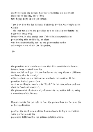 antibiotic and the patient has warfarin listed on his or her
medication profile, one of two
text boxes pops up on the screen:
Text Box Pop-Up for Patients Followed by the Anticoagulation
Clinic
This text box alerts the provider to a potentially moderate- to
high-risk drug/drug
interaction. It also states that if the clinician persists in
prescribing this antibiotic, an alert
will be automatically sent to the pharmacist in the
anticoagulation clinic. At this point,
19
the provider can launch a screen that lists warfarin/antibiotic
interactions, ranked in order
from no risk to high risk, so that he or she may chose a different
antibiotic that is equally
effective but causes little or no warfarin interaction. If the
provider indeed prescribes
such an antibiotic, no alert is “fired.” In the case when such an
alert is fired and received,
the pharmacist electronically documents the action taken, using
a drop-down box format.
Requirements for the rule to fire: the patient has warfarin on his
or her medication
profile, the antibiotic ordered has moderate to high interaction
with warfarin, and the
patient is followed by the anticoagulation clinic.
 