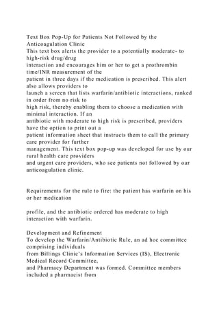 Text Box Pop-Up for Patients Not Followed by the
Anticoagulation Clinic
This text box alerts the provider to a potentially moderate- to
high-risk drug/drug
interaction and encourages him or her to get a prothrombin
time/INR measurement of the
patient in three days if the medication is prescribed. This alert
also allows providers to
launch a screen that lists warfarin/antibiotic interactions, ranked
in order from no risk to
high risk, thereby enabling them to choose a medication with
minimal interaction. If an
antibiotic with moderate to high risk is prescribed, providers
have the option to print out a
patient information sheet that instructs them to call the primary
care provider for further
management. This text box pop-up was developed for use by our
rural health care providers
and urgent care providers, who see patients not followed by our
anticoagulation clinic.
Requirements for the rule to fire: the patient has warfarin on his
or her medication
profile, and the antibiotic ordered has moderate to high
interaction with warfarin.
Development and Refinement
To develop the Warfarin/Antibiotic Rule, an ad hoc committee
comprising individuals
from Billings Clinic’s Information Services (IS), Electronic
Medical Record Committee,
and Pharmacy Department was formed. Committee members
included a pharmacist from
 