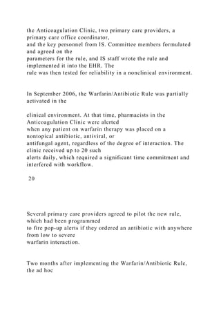 the Anticoagulation Clinic, two primary care providers, a
primary care office coordinator,
and the key personnel from IS. Committee members formulated
and agreed on the
parameters for the rule, and IS staff wrote the rule and
implemented it into the EHR. The
rule was then tested for reliability in a nonclinical environment.
In September 2006, the Warfarin/Antibiotic Rule was partially
activated in the
clinical environment. At that time, pharmacists in the
Anticoagulation Clinic were alerted
when any patient on warfarin therapy was placed on a
nontopical antibiotic, antiviral, or
antifungal agent, regardless of the degree of interaction. The
clinic received up to 20 such
alerts daily, which required a significant time commitment and
interfered with workflow.
20
Several primary care providers agreed to pilot the new rule,
which had been programmed
to fire pop-up alerts if they ordered an antibiotic with anywhere
from low to severe
warfarin interaction.
Two months after implementing the Warfarin/Antibiotic Rule,
the ad hoc
 