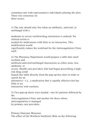committee met with representative individuals piloting the alert.
There was consensus on
three issues:
1) The rule should only fire when an antibiotic, antiviral, or
antifungal with a
moderate to severe warfarin/drug interaction is ordered. No
clinical action is
needed for medications with little or no interaction. This
modification would
significantly reduce the workload for the Anticoagulation Clinic
staff.
2) The Pharmacy Department would prepare a table that rated
warfarin and
antibiotic/antiviral/antifungal interactions as either none, low,
moderate, or
severe. Health care providers who had begun prescribing a high-
risk drug could
launch this table directly from the pop-up box alert in order to
search for an
alternative—i.e., a medication that is equally effective but has
little or no
interaction with warfarin.
3) Two pop-up alerts were needed—one for patients followed by
the
Anticoagulation Clinic and another for those whose
anticoagulation is managed
by primary care providers.
Primary Outcome Measures
The effect of the Warfarin/Antibiotic Rule on the following
 