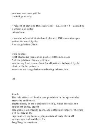 outcome measures will be
tracked quarterly:
• Percent of elevated INR excursions—i.e., INR > 6—caused by
warfarin-antibiotic
interaction.
• Number of antibiotic-induced elevated INR excursions per
patient followed by the
Anticoagulation Clinic.
Data Sources
EHR electronic medication profile; EHR inbox; and
Anticoagulation Clinic electronic
monitoring form—an e-form for all patients followed by the
clinic with the patient’s
name and anticoagulation monitoring information.
21
Reach
The rule affects all health care providers in the system who
prescribe antibiotics
electronically in the outpatient setting, which includes the
outpatient clinic, urgent
care clinics, emergency room, and outpatient surgery. The rule
will not fire in the
inpatient setting because pharmacists already check all
medications ordered there for
drug/drug interactions.
 