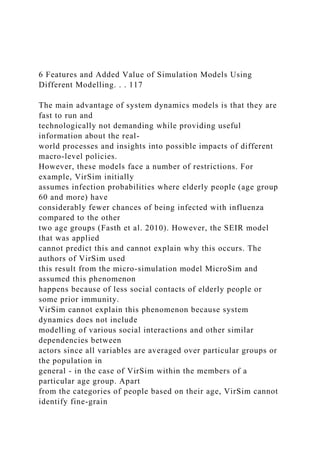 6 Features and Added Value of Simulation Models Using
Different Modelling. . . 117
The main advantage of system dynamics models is that they are
fast to run and
technologically not demanding while providing useful
information about the real-
world processes and insights into possible impacts of different
macro-level policies.
However, these models face a number of restrictions. For
example, VirSim initially
assumes infection probabilities where elderly people (age group
60 and more) have
considerably fewer chances of being infected with influenza
compared to the other
two age groups (Fasth et al. 2010). However, the SEIR model
that was applied
cannot predict this and cannot explain why this occurs. The
authors of VirSim used
this result from the micro-simulation model MicroSim and
assumed this phenomenon
happens because of less social contacts of elderly people or
some prior immunity.
VirSim cannot explain this phenomenon because system
dynamics does not include
modelling of various social interactions and other similar
dependencies between
actors since all variables are averaged over particular groups or
the population in
general - in the case of VirSim within the members of a
particular age group. Apart
from the categories of people based on their age, VirSim cannot
identify fine-grain
 