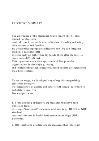 EXECUTIVE SUMMARY
The emergence of the electronic health record (EHR), also
termed the electronic
medical record, has made new indicators of quality and safety
both necessary and feasible.
By developing appropriate indicators now, we can integrate
them into evolving EHR
systems early on rather than try to add them after the fact—a
much more difficult task.
This report examines the experiences of five provider
organizations in developing, testing,
and implementing such indicators, based on data collected from
their EHR systems.
To set the stage, we developed a typology for categorizing
electronic measures
(“e-indicators”) of quality and safety, with special reference to
ambulatory care. The
five categories are:
1. Translational e-indicators are measures that have been
translated from
existing—“traditional”—measurement sets (e.g., HEDIS or NQF
standard
measures) for use in health information technology (HIT)
platforms.
2. HIT-facilitated e-indicators are measures that, while not
 