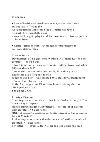 Challenges
• Loss of health care provider autonomy—i.e., the alert is
automatically fired to the
Anticoagulation Clinic once the antibiotic has been e-
prescribed. Although this was
a concern brought up by the ad hoc committee, it has not proven
to be an issue.
• Restructuring of workflow process for pharmacists in
Anticoagulation Clinic.
Current Status
Development of the electronic Warfarin/Antibiotic Rule is now
complete. The rule was
piloted in several primary care provider offices from September
2006 to March 2007.
Systemwide implementation—that is, the training of all
physicians and office nurses with
access to our EHR—was finished by March 2007. Independent
of providers, pharmacists
in the Anticoagulation Clinic have been receiving alerts on
clinic patients since
September 2006.
Principal Findings
Since implementation, the alert has been fired an average of 3–4
times a day for a panel
size of approximately 1,300 patients. The percent of patients
with elevated INR excursions
(INR>6) caused by warfarin-antibiotic interaction has decreased
from 0.20 to 0.13.
Preliminary reports show that the number of antibiotic-induced
elevated INR excursions
per patient followed by the Anticoagulation Clinic has been
 