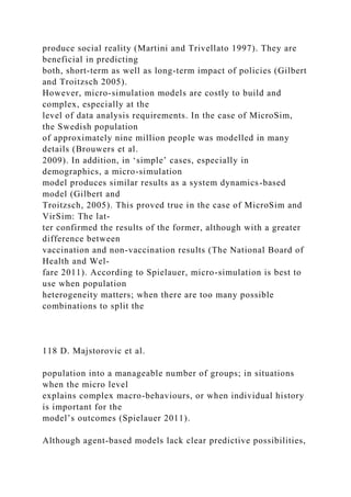 produce social reality (Martini and Trivellato 1997). They are
beneficial in predicting
both, short-term as well as long-term impact of policies (Gilbert
and Troitzsch 2005).
However, micro-simulation models are costly to build and
complex, especially at the
level of data analysis requirements. In the case of MicroSim,
the Swedish population
of approximately nine million people was modelled in many
details (Brouwers et al.
2009). In addition, in ‘simple’ cases, especially in
demographics, a micro-simulation
model produces similar results as a system dynamics-based
model (Gilbert and
Troitzsch, 2005). This proved true in the case of MicroSim and
VirSim: The lat-
ter confirmed the results of the former, although with a greater
difference between
vaccination and non-vaccination results (The National Board of
Health and Wel-
fare 2011). According to Spielauer, micro-simulation is best to
use when population
heterogeneity matters; when there are too many possible
combinations to split the
118 D. Majstorovic et al.
population into a manageable number of groups; in situations
when the micro level
explains complex macro-behaviours, or when individual history
is important for the
model’s outcomes (Spielauer 2011).
Although agent-based models lack clear predictive possibilities,
 
