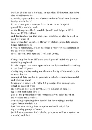 Markov chains could be used. In addition, if the past should be
also considered (for
example, a person has less chances to be infected now because
he/she was infected
in the recent past), then we have to use more complex
probability models, such
as the Dempster–Shafer model (Ronald and Halpern 1991,
Jameson 1996). Gilbert
and Troitzsch argue that statistical models can also be used to
predict values of
some dependent variables. However, statistical models assume
linear relationships
between parameters, which becomes a restrictive assumption in
the case of (complex)
social systems (Gilbert and Troitzsch 2005).
Comparing the three different paradigms of social and policy
modelling explored
in this chapter, the three approaches can be examined according
to the level of gran-
ularity they are focussing on, the complexity of the models, the
demand for the
amount of data needed to generate a valuable simulation model
and whether social
behaviour is modelled. Table 6.8 provides this comparison,
which is adapted from
(Gilbert and Troitzsch 2005). Micro-simulation models
represent particular ontolo-
gies of the population or its representative subset based on
individuals and are most
demanding regarding data needed for developing a model.
Agent-based models are
less data demanding, less complex and well suited for
representing groups of actors
(which can represent individuals, groups as well as a system as
a whole) and their
 