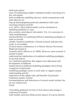 build and explore
ways of maintaining complex simulation models consisting of a
few sub-models
built on different modelling theories, which communicate with
each other by set-
ting up and propagating particular parameters after each
reasoning iteration (Astolfi
et al. 2012). These hybrid models can be considered as
modelling platforms or com-
plex systems consisting of sub-models. Yet, it is necessary to
study methodologies
and possibilities of combining different modelling paradigms in
order to provide
reliable simulation platforms. Current research indicates this
trend, as an example
of micro-macro combination in a Chronic Disease Prevention
Model developed in
Australia shows (Brown et al. 2009). However, more research is
needed to better
understand the implications of combined modelling paradigms,
to develop innova-
tive simulation platforms that support easy adjustment and
development of different
models based on different modelling paradigms and to bring
evangelists of particular
modelling paradigms closer to each other to support mutual
understanding and the
exploration of the added value and benefits of particular
simulation models. Further
recommendations and indications of research needs include, but
are not exhaustively
listed:
• Providing guidelines for how to best choose and arrange a
collection of smaller
(sub) models each describing certain aspects of a given domain
 