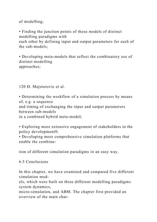 of modelling;
• Finding the junction points of those models of distinct
modelling paradigms with
each other by defining input and output parameters for each of
the sub-models;
• Developing meta-models that reflect the combinatory use of
distinct modelling
approaches;
120 D. Majstorovic et al.
• Determining the workflow of a simulation process by means
of, e.g. a sequence
and timing of exchanging the input and output parameters
between sub-models
in a combined hybrid meta-model;
• Exploring more extensive engagement of stakeholders in the
policy development9;
• Developing more comprehensive simulation platforms that
enable the combina-
tion of different simulation paradigms in an easy way.
6.5 Conclusions
In this chapter, we have examined and compared five different
simulation mod-
els, which were built on three different modelling paradigms:
system dynamics,
micro-simulation, and ABM. The chapter first provided an
overview of the main char-
 
